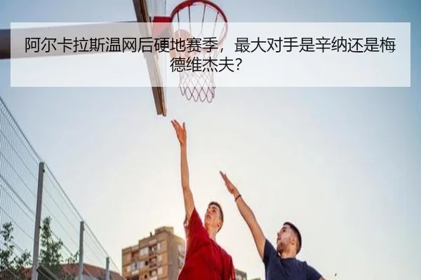 阿尔卡拉斯温网后硬地赛季，最大对手是辛纳还是梅德维杰夫？